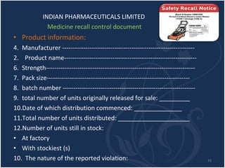 INDIAN PHARMACEUTICALS LIMITED Medicine recall control document Product information: Manufacturer --------------------------------------------------------------- 2.  Product name--------------------------------------------------------------- Strength----------------------------------------------------------------------- Pack size-------------------------------------------------------------------- batch number --------------------------------------------------------------- total number of units originally released for sale: _________ Date of which distribution commenced: ______________ Total number of units distributed: _____________________ Number of units still in stock: At factory With stockiest (s) 10.  The nature of the reported violation: __________________________________________________ 