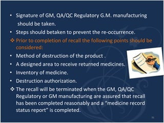 Signature of GM, QA/QC Regulatory G.M. manufacturing should be taken. Steps should betaken to prevent the re-occurrence. Prior to completion of recall the following points should be considered: Method of destruction of the product . A designed area to receive returned medicines. Inventory of medicine. Destruction authorization. The recall will be terminated when the GM, QA/QC Regulatory or GM manufacturing are assured that recall has been completed reasonably and a “medicine record status report” is completed. 