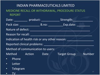 INDIAN PHARMACEUTICALS LIMITED MEDICINE RECALL OR WITHDRAWAL, PROCEDURE STATUS REPORT Date: ________  product: ___________ Strength:____________ Pack size: ____________ B.no: _________Exp.date: ________ Nature of defect: ____________________________________ Reason for recall: _____________________________________ Indication of health risk or any other reason: ________________ Reported clinical problems: ______________________________ Method of communication to users: Method  Action  Date  Target Group  Number Phone Letter Telegram TV Radio, Press etc. 