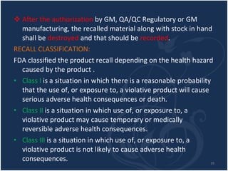 After the authorization  by GM, QA/QC Regulatory or GM manufacturing, the recalled material along with stock in hand shall be  destroyed  and that should be  recorded . RECALL CLASSIFICATION:  FDA classified the product recall depending on the health hazard caused by the product . Class I  is a situation in which there is a reasonable probability that the use of, or exposure to, a violative product will cause serious adverse health consequences or death. Class II  is a situation in which use of, or exposure to, a violative product may cause temporary or medically reversible adverse health consequences. Class III  is a situation in which use of, or exposure to, a violative product is not likely to cause adverse health consequences. 
