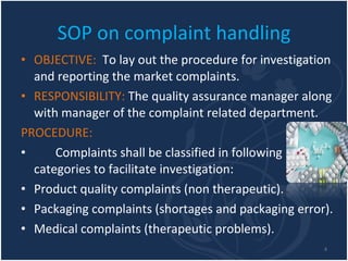 SOP on complaint handling OBJECTIVE:  To lay out the procedure for investigation and reporting the market complaints. RESPONSIBILITY:  The quality assurance manager along with manager of the complaint related department. PROCEDURE: Complaints shall be classified in following categories to facilitate investigation: Product quality complaints (non therapeutic). Packaging complaints (shortages and packaging error). Medical complaints (therapeutic problems). 