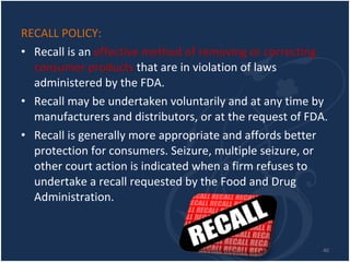 RECALL POLICY: Recall is an  effective method of removing or correcting consumer products  that are in violation of laws administered by the FDA. Recall may be undertaken voluntarily and at any time by manufacturers and distributors, or at the request of FDA. Recall is generally more appropriate and affords better protection for consumers. Seizure, multiple seizure, or other court action is indicated when a firm refuses to undertake a recall requested by the Food and Drug Administration. 
