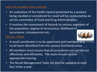 HEALTH HAZARD EVALUATION: An evaluation of the health hazard presented by a product being recalled or considered for recall will be conducted by an ad hoc committee of Food and Drug Administration. It involves the assessment of hazards to various segments of the population, degree of seriousness, likelihood of occurrence, consequences etc. RECALL TEAM: A recall coordinator is to be appointed and members of a recall team identified from the various functional areas. All members must ensure that all procedures are carried out effectively and efficiently.  The team should receive appropriate training. The Recall Management Team list shall be updated at least four times a year. 
