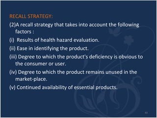 RECALL STRATEGY: A recall strategy that takes into account the following factors : (i)  Results of health hazard evaluation. (ii) Ease in identifying the product. (iii) Degree to which the product's deficiency is obvious to the consumer or user. (iv) Degree to which the product remains unused in the market-place. (v) Continued availability of essential products. 