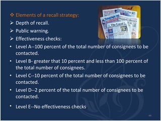 Elements of a recall strategy: Depth of recall. Public warning . Effectiveness checks: Level A--100 percent of the total number of consignees to be contacted. Level B- greater that 10 percent and less than 100 percent of the total number of consignees. Level C--10 percent of the total number of consignees to be contacted. Level D--2 percent of the total number of consignees to be contacted. Level E--No effectiveness checks . 