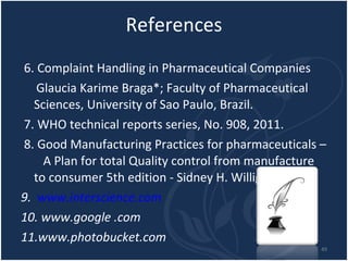References 6. Complaint Handling in Pharmaceutical Companies Glaucia Karime Braga*; Faculty of Pharmaceutical Sciences, University of Sao Paulo, Brazil. 7. WHO technical reports series, No. 908, 2011. 8. Good Manufacturing Practices for pharmaceuticals –  A Plan for total Quality control from manufacture to consumer 5th edition - Sidney H. Willig. 9.  www.interscience.com   10. www.google .com 11.www.photobucket.com 