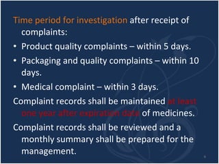 Time period for investigation  after receipt of complaints:  Product quality complaints – within 5 days. Packaging and quality complaints – within 10 days. Medical complaint – within 3 days. Complaint records shall be maintained  at least one year after expiration date  of medicines. Complaint records shall be reviewed and a monthly summary shall be prepared for the management. 