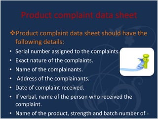 Product complaint data sheet Product complaint data sheet should have the following details: Serial number assigned to the complaints. Exact nature of the complaints. Name of the complainants. Address of the complainants. Date of complaint received. If verbal, name of the person who received the complaint. Name of the product, strength and batch number of the product. Reference to analytical record number. 