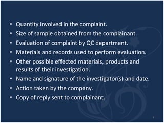 Quantity involved in the complaint. Size of sample obtained from the complainant. Evaluation of complaint by QC department. Materials and records used to perform evaluation. Other possible effected materials, products and results of their investigation. Name and signature of the investigator(s) and date. Action taken by the company. Copy of reply sent to complainant.  