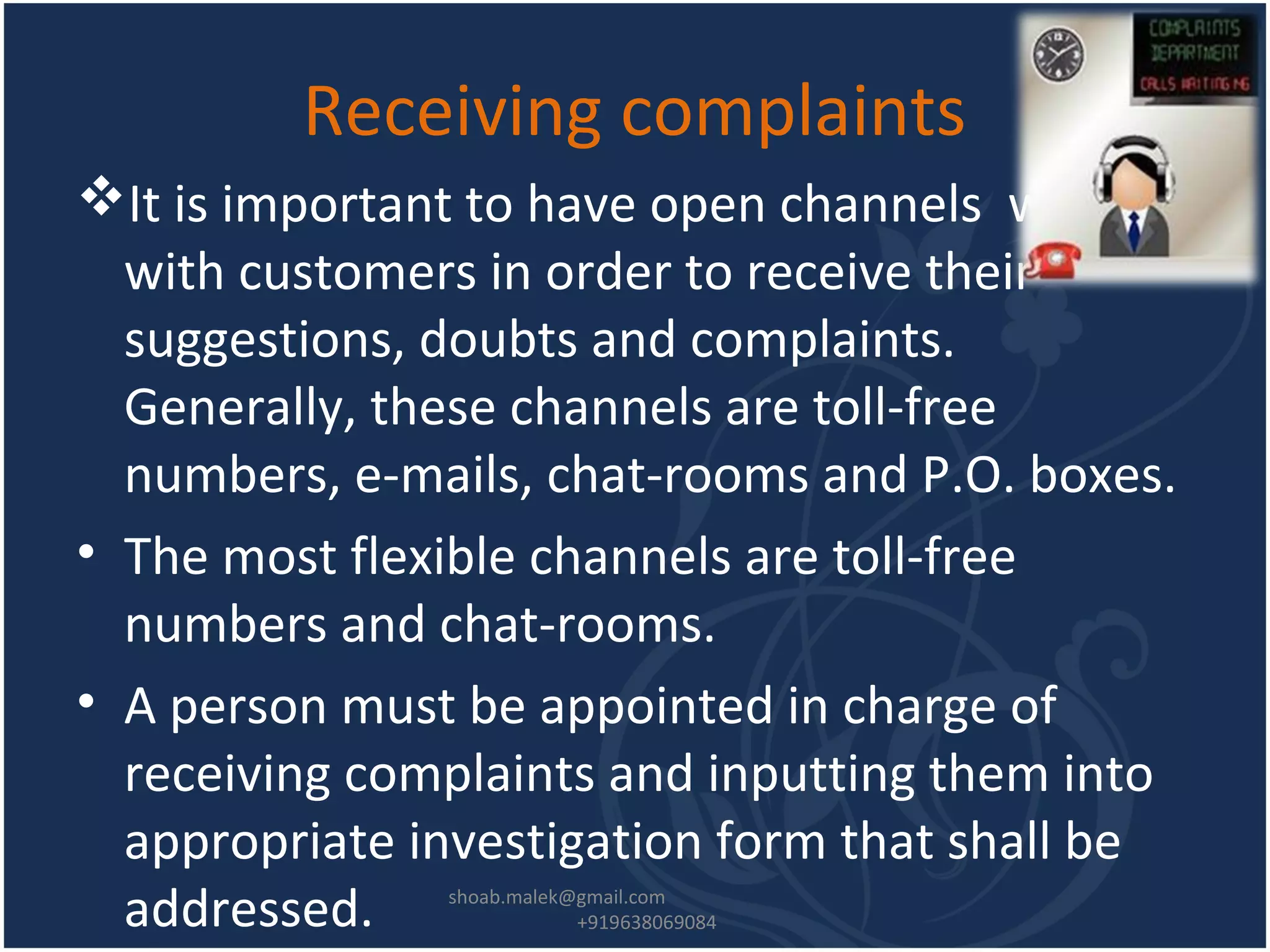 Receiving complaints
It is important to have open channels with
with customers in order to receive their
suggestions, doubts and complaints.
Generally, these channels are toll-free
numbers, e-mails, chat-rooms and P.O. boxes.
• The most flexible channels are toll-free
numbers and chat-rooms.
• A person must be appointed in charge of
receiving complaints and inputting them into
appropriate investigation form that shall be
addressed. shoab.malek@gmail.com
+919638069084
 