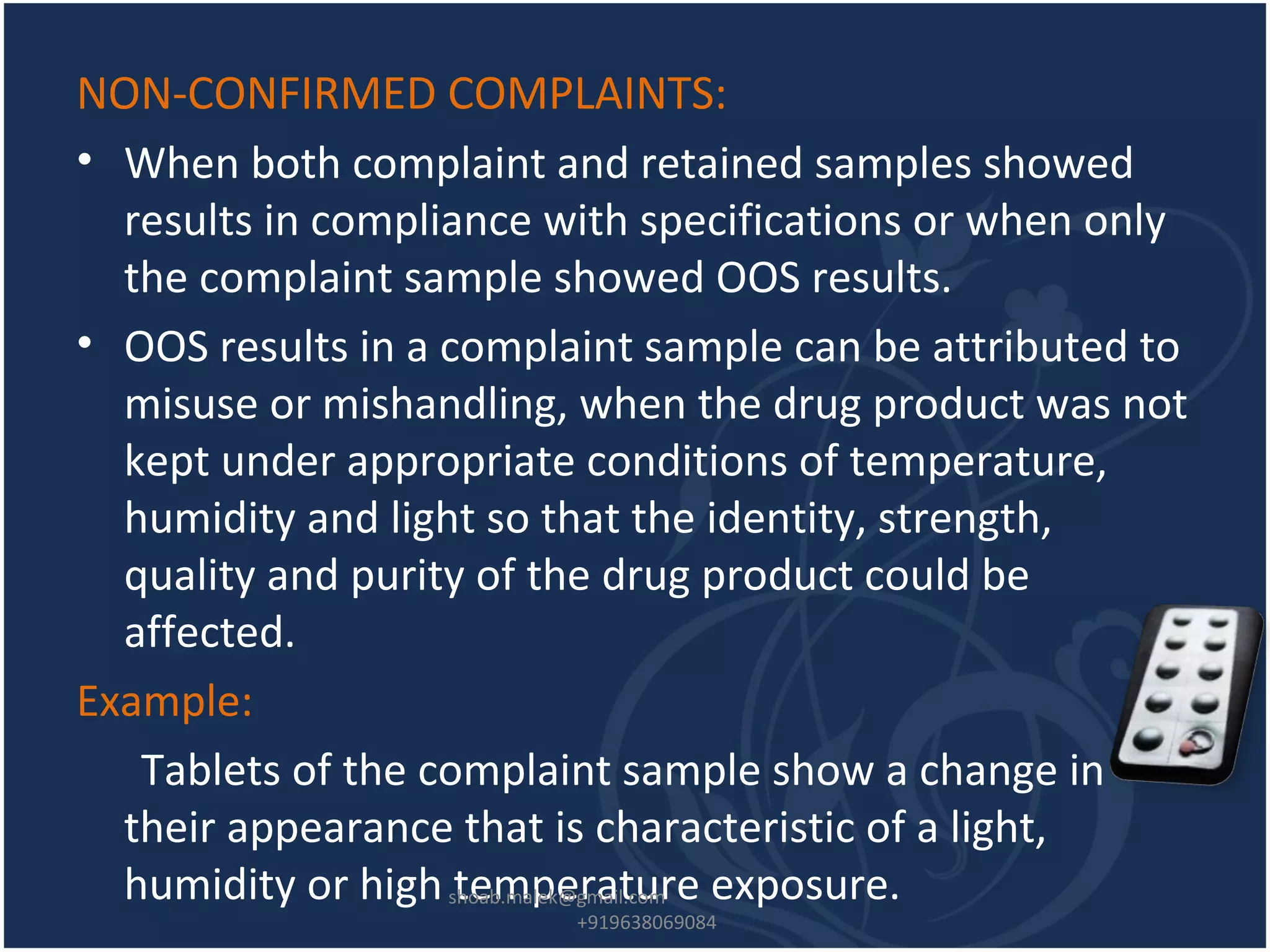NON-CONFIRMED COMPLAINTS:
• When both complaint and retained samples showed
results in compliance with specifications or when only
the complaint sample showed OOS results.
• OOS results in a complaint sample can be attributed to
misuse or mishandling, when the drug product was not
kept under appropriate conditions of temperature,
humidity and light so that the identity, strength,
quality and purity of the drug product could be
affected.
Example:
Tablets of the complaint sample show a change in
their appearance that is characteristic of a light,
humidity or high temperature exposure.shoab.malek@gmail.com
+919638069084
 