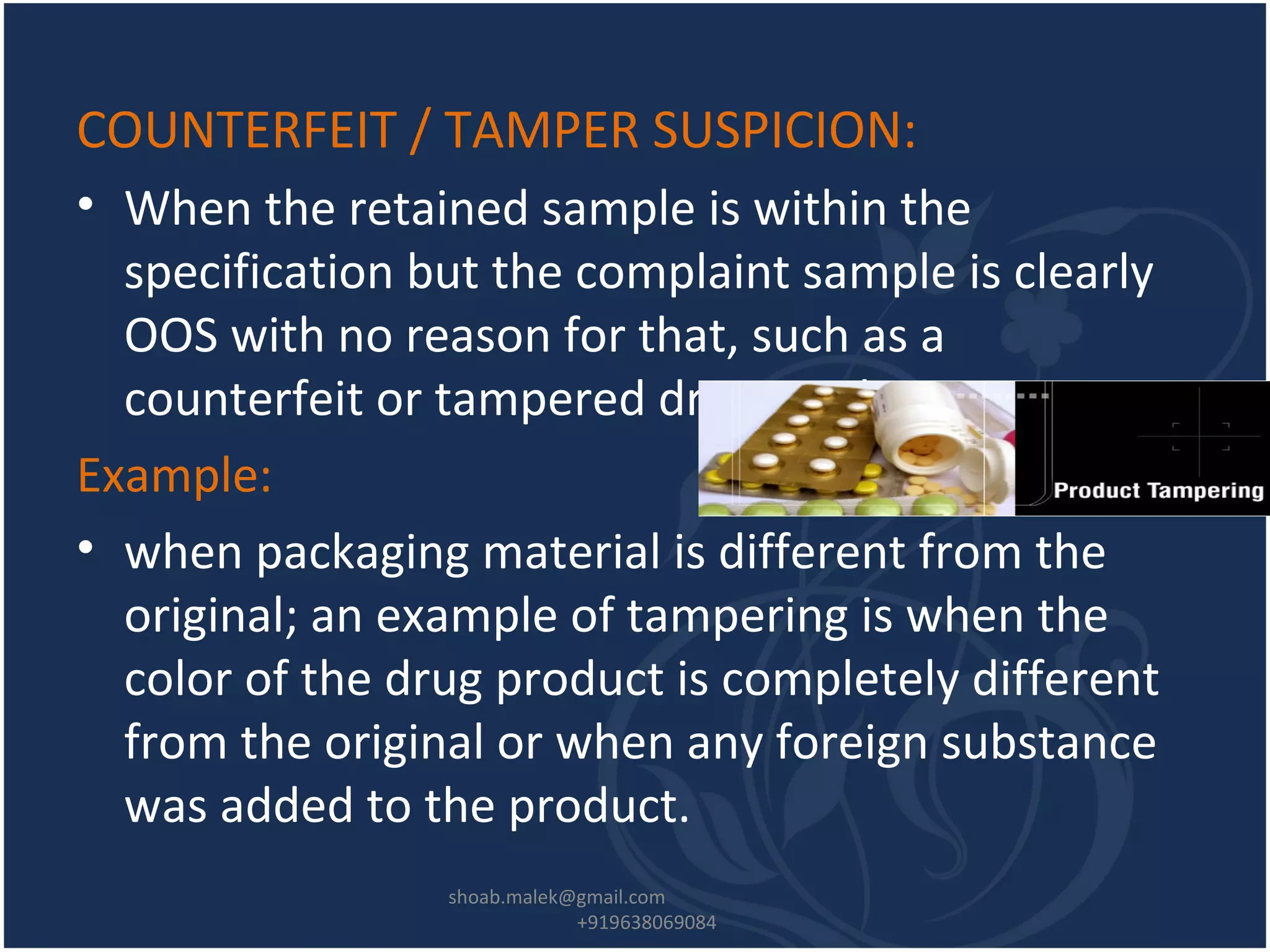 COUNTERFEIT / TAMPER SUSPICION:
• When the retained sample is within the
specification but the complaint sample is clearly
OOS with no reason for that, such as a
counterfeit or tampered drug product.
Example:
• when packaging material is different from the
original; an example of tampering is when the
color of the drug product is completely different
from the original or when any foreign substance
was added to the product.
shoab.malek@gmail.com
+919638069084
 