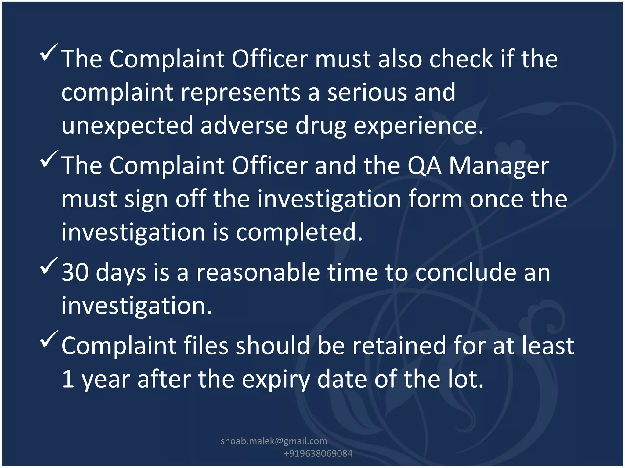 The Complaint Officer must also check if the
complaint represents a serious and
unexpected adverse drug experience.
The Complaint Officer and the QA Manager
must sign off the investigation form once the
investigation is completed.
30 days is a reasonable time to conclude an
investigation.
Complaint files should be retained for at least
1 year after the expiry date of the lot.
shoab.malek@gmail.com
+919638069084
 
