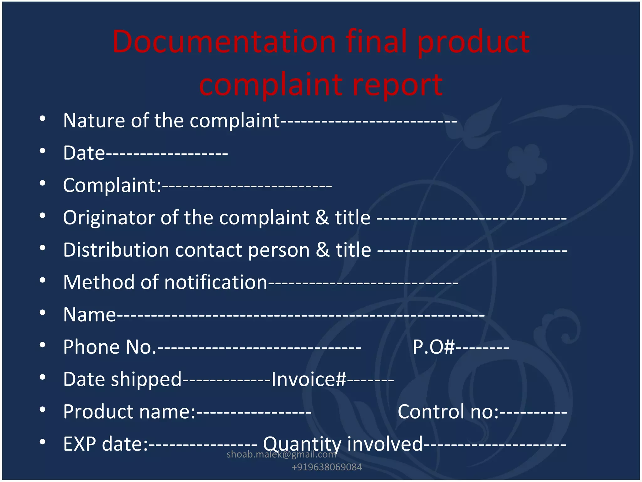 Documentation final product
complaint report
• Nature of the complaint--------------------------
• Date------------------
• Complaint:-------------------------
• Originator of the complaint & title ----------------------------
• Distribution contact person & title ----------------------------
• Method of notification----------------------------
• Name------------------------------------------------------
• Phone No.------------------------------ P.O#--------
• Date shipped-------------Invoice#-------
• Product name:----------------- Control no:----------
• EXP date:---------------- Quantity involved---------------------shoab.malek@gmail.com
+919638069084
 