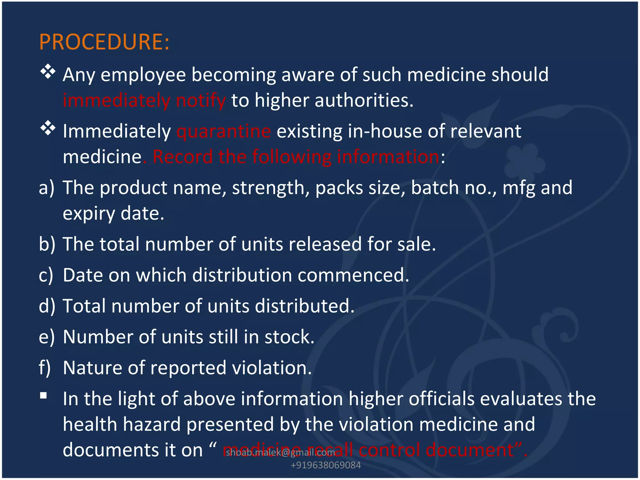 PROCEDURE:
 Any employee becoming aware of such medicine should
immediately notify to higher authorities.
 Immediately quarantine existing in-house of relevant
medicine. Record the following information:
a) The product name, strength, packs size, batch no., mfg and
expiry date.
b) The total number of units released for sale.
c) Date on which distribution commenced.
d) Total number of units distributed.
e) Number of units still in stock.
f) Nature of reported violation.
 In the light of above information higher officials evaluates the
health hazard presented by the violation medicine and
documents it on “ medicine recall control document”.shoab.malek@gmail.com
+919638069084
 