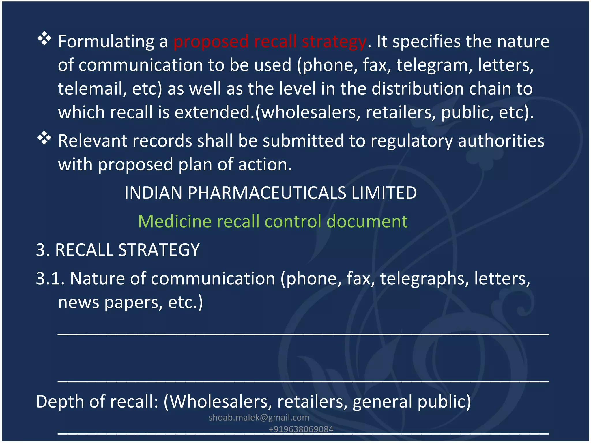  Formulating a proposed recall strategy. It specifies the nature
of communication to be used (phone, fax, telegram, letters,
telemail, etc) as well as the level in the distribution chain to
which recall is extended.(wholesalers, retailers, public, etc).
 Relevant records shall be submitted to regulatory authorities
with proposed plan of action.
INDIAN PHARMACEUTICALS LIMITED
Medicine recall control document
3. RECALL STRATEGY
3.1. Nature of communication (phone, fax, telegraphs, letters,
news papers, etc.)
__________________________________________________
__________________________________________________
Depth of recall: (Wholesalers, retailers, general public)
__________________________________________________
shoab.malek@gmail.com
+919638069084
 