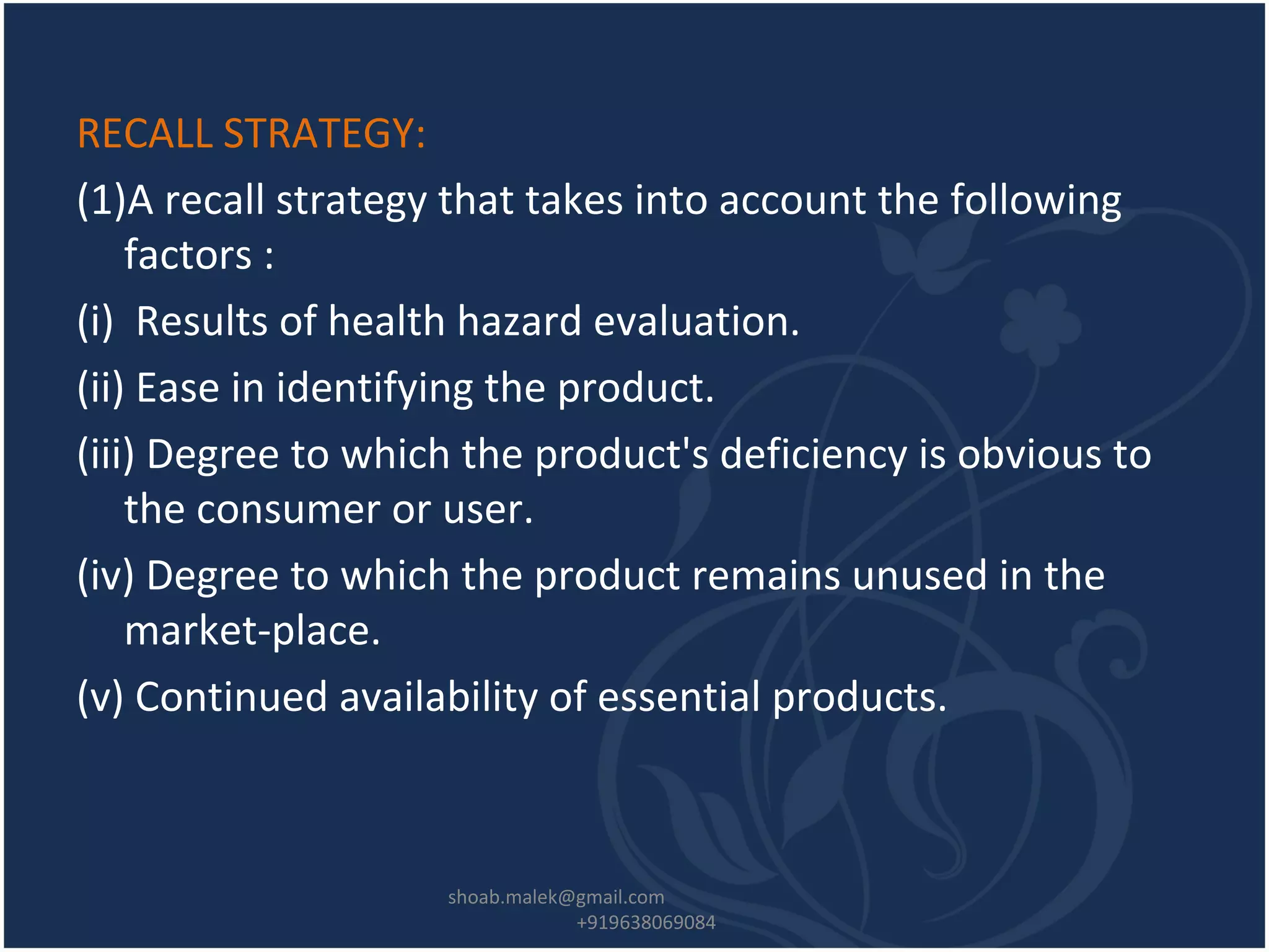 RECALL STRATEGY:
(1)A recall strategy that takes into account the following
factors :
(i) Results of health hazard evaluation.
(ii) Ease in identifying the product.
(iii) Degree to which the product's deficiency is obvious to
the consumer or user.
(iv) Degree to which the product remains unused in the
market-place.
(v) Continued availability of essential products.
shoab.malek@gmail.com
+919638069084
 