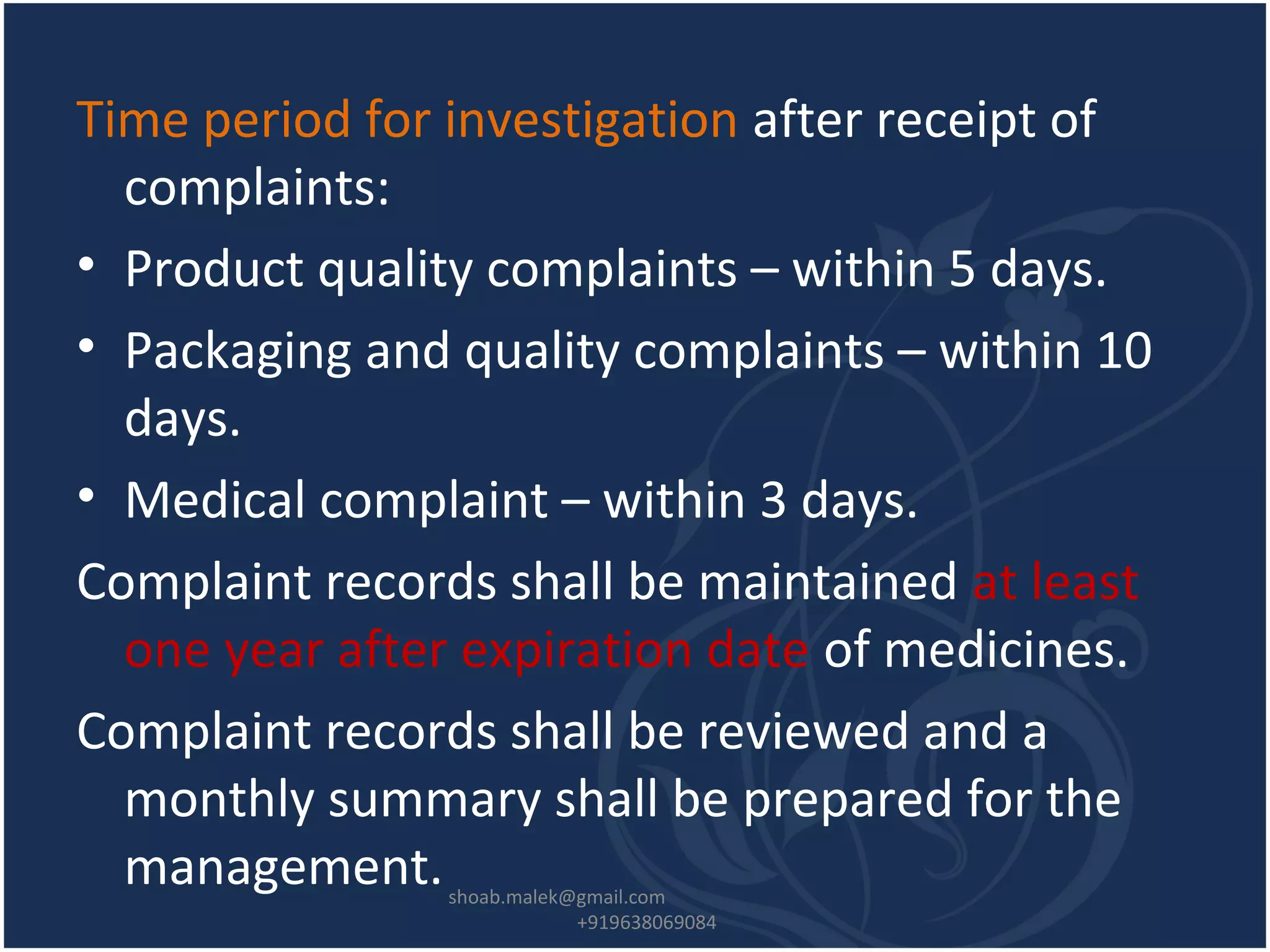 Time period for investigation after receipt of
complaints:
• Product quality complaints – within 5 days.
• Packaging and quality complaints – within 10
days.
• Medical complaint – within 3 days.
Complaint records shall be maintained at least
one year after expiration date of medicines.
Complaint records shall be reviewed and a
monthly summary shall be prepared for the
management.shoab.malek@gmail.com
+919638069084
 