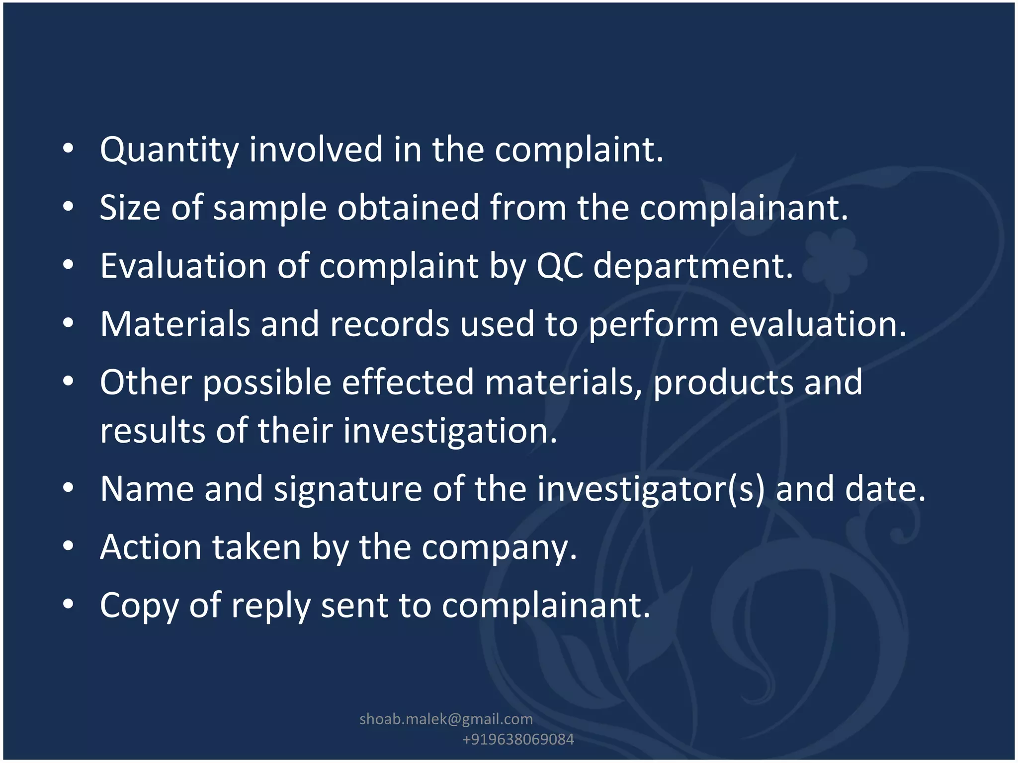 • Quantity involved in the complaint.
• Size of sample obtained from the complainant.
• Evaluation of complaint by QC department.
• Materials and records used to perform evaluation.
• Other possible effected materials, products and
results of their investigation.
• Name and signature of the investigator(s) and date.
• Action taken by the company.
• Copy of reply sent to complainant.
shoab.malek@gmail.com
+919638069084
 