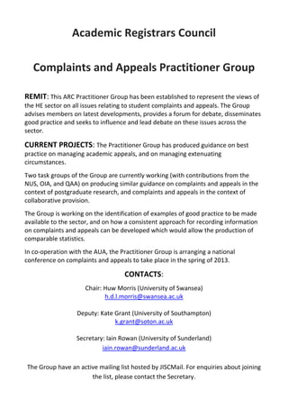 Academic Registrars Council

   Complaints and Appeals Practitioner Group

REMIT: This ARC Practitioner Group has been established to represent the views of
the HE sector on all issues relating to student complaints and appeals. The Group
advises members on latest developments, provides a forum for debate, disseminates
good practice and seeks to influence and lead debate on these issues across the
sector.

CURRENT PROJECTS: The Practitioner Group has produced guidance on best
practice on managing academic appeals, and on managing extenuating
circumstances.
Two task groups of the Group are currently working (with contributions from the
NUS, OIA, and QAA) on producing similar guidance on complaints and appeals in the
context of postgraduate research, and complaints and appeals in the context of
collaborative provision.
The Group is working on the identification of examples of good practice to be made
available to the sector, and on how a consistent approach for recording information
on complaints and appeals can be developed which would allow the production of
comparable statistics.
In co-operation with the AUA, the Practitioner Group is arranging a national
conference on complaints and appeals to take place in the spring of 2013.

                                    CONTACTS:
                     Chair: Huw Morris (University of Swansea)
                            h.d.l.morris@swansea.ac.uk

                  Deputy: Kate Grant (University of Southampton)
                               k.grant@soton.ac.uk

                  Secretary: Iain Rowan (University of Sunderland)
                           iain.rowan@sunderland.ac.uk

The Group have an active mailing list hosted by JISCMail. For enquiries about joining
                      the list, please contact the Secretary.
 