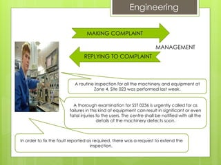 SITE MANAGEMENT
REPLYING TO COMPLAINT
MAKING COMPLAINT
Engineering
A routine inspection for all the machinery and equipment at
Zone 4, Site 023 was performed last week.
A thorough examination for SST 0236 is urgently called for as
failures in this kind of equipment can result in significant or even
fatal injuries to the users. The centre shall be notified with all the
details of the machinery defects soon.
In order to fix the fault reported as required, there was a request to extend the
inspection.
 