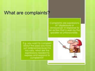What are complaints?
Complaints are expressions
of ‘displeasure or
annoyance’ in response to
an action that is seen by the
speaker as unfavourable.
E.g. you want to complain
about the pizza you have
just ordered because it is
too salty, what are the
expressions needed to
express and respond to
complaints?
 
