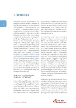 1. Introduction

    Complaints handling is an important part           information to further enhance and deliver
6   of any organisation’s work, but one that can       quality services to the citizen. The increasing
    easily be misunderstood or under-appreciated.      emphasis on ‘personalisation’ of services and
    The challenge for most organisations is to         responsiveness to the needs of users are
    implement a complaints handling system             important developments that also increase
    that effectively meets the needs of citizens       the need for a positive approach to be taken
    and the organisation. In this regard, a number     towards complaints.
    of studies examined in this report set out
    international good practice in complaints          However, it is important to remember that
    handling in the public service. The primary        the state is not just a service provider, as it
    focus is on the development of internal            defines both entitlements and obligations
    complaints handling within organisations.          and it also interacts with the users of its
    In the UK an important general guiding             services in a variety of ways. In this context,
    point regarding complaints handling is             Brewer (2007) for example warns: ‘Public
    stressed in the House of Commons Public            sector managers and professionals need an
    Administration Select Committee (2008)             awareness of how public reform strategies
    report When Citizens Complain (http://www.         oriented exclusively towards a strengthened
    parliament.the-stationery-office.co.uk/pa/         consumer role do risk undermining important
    cm200708/cmselect/cmpubadm/409/409.                aspects of the complaints handling and
    pdf ), which suggests that public services         redress strategies embedded in the “rule of
    need to adopt the perspective of citizens          law” and “due process” features of citizen-
    who use them: ‘They should seek to discover        oriented public administration.’ In other
    what complainants hope to achieve from             words, in a public service context it is not
    making their views known; they should              enough to simply respond speedily to an
    have a systematic and active strategy for          individual complainant. Attention must be
    monitoring and learning from complaints            given to treating all citizens fairly. This goes
    to inform service delivery.’                       beyond seeing complainants as customers,
                                                       to seeing them more as citizens with rights
    why is gooD complaints                             and responsibilities.
    hanDling important?
                                                       A good internal complaints handling system
    In recent decades, public sector organisations     provides benefits to the organisation: serving
    in many of the most reforming countries have       as a quick and efficient means of resolving
    developed their complaints handling systems        difficulties that may arise; promoting good
    as part of quality customer service initiatives.   relations and communications with the public;
    Under the public service modernisation             indicating where problems and shortcomings
    programme, public service organisations            exist in the provision of services and areas
    have been conscious of using complaints            that might need improvement; and helping




    Complaints Handling
 