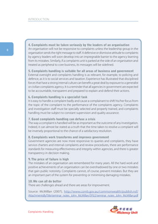 INTRODUCTION




    4. complaints must be taken seriously by the leaders of an organisation
8   An organisation will not be responsive to complaints unless the leadership group in the
    organisation sends the right message to staff. A defensive or dismissive attitude to complaints
    by agency leaders will soon develop into an impregnable barrier to the agency learning
    from its mistakes. Similarly, if a complaints unit is parked at the side of an organisation and
    treated as peripheral to core business, its messages will be sidelined.

    5. complaints handling is suitable for all areas of business and government
    External oversight and complaints handling is as relevant, for example, to policing and
    defence, as it is to social services and taxation. Experience has illustrated that disciplined
    forces that have a strong internal culture can benefit a great deal by exposure to a generalist
    or civilian complaints agency. It is a reminder that all agencies in government are expected
    to be accountable, transparent and prepared to explain and defend their actions.

    6. complaints handling is a specialist task
    It is easy to handle a complaint badly and cause a complainant to shift his/her focus from
    the topic of the complaint to the performance of the complaints agency. Complaints
    and investigation staff must be specially selected and properly trained, and complaints
    handling must be subject to constant supervision and quality assurance.

    7. good complaints handling can defuse a crisis
    The way a complaint is handled will be as important as the outcome of any investigation.
    Indeed, it can almost be stated as a truth that the time taken to resolve a complaint will
    be inversely proportional to the chance of a satisfactory resolution.

    8. complaints work transforms and improves government
    Government agencies are now more responsive to queries and complaints, they have
    service charters and internal complaints and review procedures, there are performance
    standards for measuring effectiveness and integrity within agencies, and there is greater
    transparency in decision making.

    9. the price of failure is high
    The mistakes of an organisation are remembered for many years. All the hard work and
    positive achievements of an organisation can be overshadowed by one or two mistakes
    that gain public notoriety. Complaints cannot, of course, prevent mistakes. But they are
    an important part of the system for preventing or minimising damaging mistakes.

    10. we can all do better
    There are challenges ahead and there are areas for improvement.

    Source: McMillan (2007), http://www.comb.gov.au/commonwealth/publish.nsf/
    AttachmentsByTitle/seminar_notes_John_McMillan/$FILE/seminar_notes_John_McMillan.pdf




    Complaints Handling
 