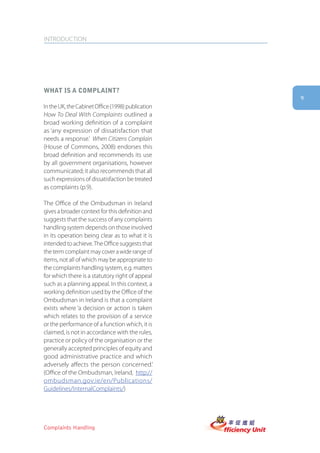 INTRODUCTION




what is a complaint?
                                                   9
In the UK, the Cabinet Office (1998) publication
How To Deal With Complaints outlined a
broad working definition of a complaint
as ‘any expression of dissatisfaction that
needs a response.’ When Citizens Complain
(House of Commons, 2008) endorses this
broad definition and recommends its use
by all government organisations, however
communicated; it also recommends that all
such expressions of dissatisfaction be treated
as complaints (p.9).

The Office of the Ombudsman in Ireland
gives a broader context for this definition and
suggests that the success of any complaints
handling system depends on those involved
in its operation being clear as to what it is
intended to achieve. The Office suggests that
the term complaint may cover a wide range of
items, not all of which may be appropriate to
the complaints handling system, e.g. matters
for which there is a statutory right of appeal
such as a planning appeal. In this context, a
working definition used by the Office of the
Ombudsman in Ireland is that a complaint
exists where ‘a decision or action is taken
which relates to the provision of a service
or the performance of a function which, it is
claimed, is not in accordance with the rules,
practice or policy of the organisation or the
generally accepted principles of equity and
good administrative practice and which
adversely affects the person concerned.’
(Office of the Ombudsman, Ireland, http://
ombudsman.gov.ie/en/Publications/
Guidelines/InternalComplaints/)




Complaints Handling
 