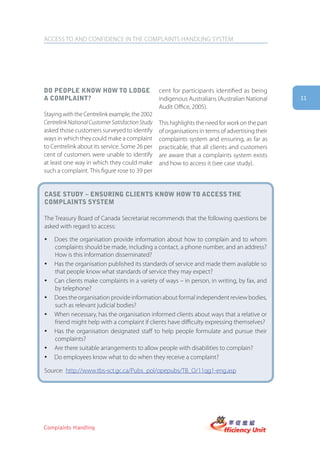 ACCESS TO AND CONFIDENCE IN THE COMPLAINTS HANDLING SYSTEM




Do people know how to loDge                       cent for participants identified as being
a complaint?                                      indigenous Australians (Australian National      11
                                                  Audit Office, 2005).
Staying with the Centrelink example, the 2002
Centrelink National Customer Satisfaction Study   This highlights the need for work on the part
asked those customers surveyed to identify        of organisations in terms of advertising their
ways in which they could make a complaint         complaints system and ensuring, as far as
to Centrelink about its service. Some 26 per      practicable, that all clients and customers
cent of customers were unable to identify         are aware that a complaints system exists
at least one way in which they could make         and how to access it (see case study).
such a complaint. This figure rose to 39 per


case stUDy – ensUring clients know how to access the
complaints system

The Treasury Board of Canada Secretariat recommends that the following questions be
asked with regard to access:

y   Does the organisation provide information about how to complain and to whom
    complaints should be made, including a contact, a phone number, and an address?
    How is this information disseminated?
y   Has the organisation published its standards of service and made them available so
    that people know what standards of service they may expect?
y   Can clients make complaints in a variety of ways – in person, in writing, by fax, and
    by telephone?
y   Does the organisation provide information about formal independent review bodies,
    such as relevant judicial bodies?
y   When necessary, has the organisation informed clients about ways that a relative or
    friend might help with a complaint if clients have difficulty expressing themselves?
y   Has the organisation designated staff to help people formulate and pursue their
    complaints?
y   Are there suitable arrangements to allow people with disabilities to complain?
y   Do employees know what to do when they receive a complaint?

Source: http://www.tbs-sct.gc.ca/Pubs_pol/opepubs/TB_O/11qg1-eng.asp




Complaints Handling
 