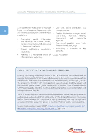 ACCESS TO AND CONFIDENCE IN THE COMPLAINTS HANDLING SYSTEM




     A key point here is that a variety of means of   y   User tests before distribution (e.g.
12   letting people know that they can complain           online scorecard)
     and how they can complain is needed. These       y   Flexible distribution strategies: email,
     may include:                                         face-to-face,    mail-outs,    libraries,
                                                          government         and      community
     y   Developing specific information
                                                          agencies
         and resources: fact-sheets, posters,
         translated information, kids colouring       y   Promotional ‘goodies’: stress balls,
         in sheets, and brochures                         fridge magnets, pens, bags
     y   Regular publications: newsletters,           y   Maintaining a database of key
                                                          contacts.
         email alerts
     y   Websites as a recognised source of           Source: Petre (2007)
         information and useful links




     case stUDy – actiVely encoUraging complaints

     One top performing acute hospital trust in the UK used all the standard methods to
     publicise its complaints handling system but wanted to do more to encourage people to
     come forward. To achieve this, they worked on an active community out-reach programme.
     The programme linked in with existing patient support groups, disability groups and
     hard-to-reach special interest groups, as well as social services. The staff worked closely
     with these groups by attending meetings, distributing leaflets, sharing information and
     talking about what they do.

     The trust also established a community involvement forum. Service users and patients sit
     on this group and work with the trust to advise on the design of its patient information
     leaflets. The trust keeps this programme active by continually searching through local
     newspapers to learn about new groups or meetings that may also be worth targeting.

     Source: Healthcare Commission (2007), http://www.healthcarecommission.org.uk/_db/_
     documents/Complaints_handling_in_the_NHS.pdf, pp.17-18




     Complaints Handling
 