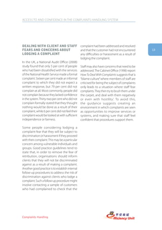 ACCESS TO AND CONFIDENCE IN THE COMPLAINTS HANDLING SYSTEM




Dealing with client anD staff                    complaint had been addressed and resolved
fears anD concerns aboUt                         and that the customer had not encountered        13
loDging a complaint                              any difficulties or harassment as a result of
                                                 lodging the complaint.
In the UK, a National Audit Office (2008)
study found that only 5 per cent of people       Staff may also have concerns that need to be
who had been dissatisfied with the services      addressed. The Cabinet Office (1998) report
of the National Health Service made a formal     How To Deal With Complaints suggests that ‘a
complaint. Sixteen per cent made an informal     “blame culture” where members of staff are
complaint to which they did not expect a         criticised for being the subject of complaints
written response, but 79 per cent did not        only leads to a situation where staff fear
complain at all. Most commonly, people did       complaints. They then try to brush them under
not complain because they lacked confidence      the carpet, and deal with them negatively
in the system. Thirty-two per cent who did not   or even with hostility’. To avoid this,
complain formally stated that they thought       the guidance suggests creating an
nothing would be done as a result of their       environment in which complaints are seen
complaint, while 6 per cent did not feel their   as opportunities to improve services or
complaint would be looked at with sufficient     systems, and making sure that staff feel
independence or fairness.                        confident that procedures support them.

Some people considering lodging a
complaint fear that they will be subject to
discrimination or harassment if they proceed
with their complaint. This may be a particular
concern among vulnerable individuals and
groups. Good practice guidelines tend to
state that, in order to remove the fear of
retribution, organisations should inform
clients that they will not be discriminated
against as a result of making a complaint.
Another good practice is to establish internal
follow-up procedures to address the risk of
discrimination against clients who lodge a
complaint. Such a follow-up procedure might
involve contacting a sample of customers
who had complained to check that the




Complaints Handling
 