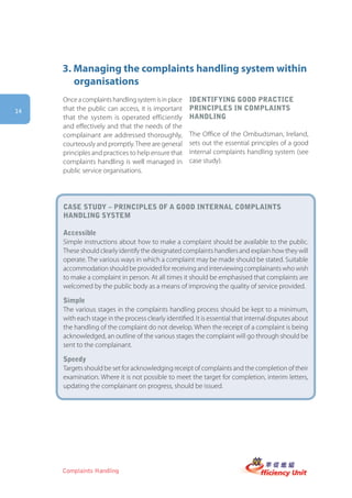 3. Managing the complaints handling system within
        organisations
     Once a complaints handling system is in place   iDentifying gooD practice
14   that the public can access, it is important     principles in complaints
     that the system is operated efficiently         hanDling
     and effectively and that the needs of the
     complainant are addressed thoroughly,           The Office of the Ombudsman, Ireland,
     courteously and promptly. There are general     sets out the essential principles of a good
     principles and practices to help ensure that    internal complaints handling system (see
     complaints handling is well managed in          case study).
     public service organisations.




     case stUDy – principles of a gooD internal complaints
     hanDling system

     accessible
     Simple instructions about how to make a complaint should be available to the public.
     These should clearly identify the designated complaints handlers and explain how they will
     operate. The various ways in which a complaint may be made should be stated. Suitable
     accommodation should be provided for receiving and interviewing complainants who wish
     to make a complaint in person. At all times it should be emphasised that complaints are
     welcomed by the public body as a means of improving the quality of service provided.

     simple
     The various stages in the complaints handling process should be kept to a minimum,
     with each stage in the process clearly identified. It is essential that internal disputes about
     the handling of the complaint do not develop. When the receipt of a complaint is being
     acknowledged, an outline of the various stages the complaint will go through should be
     sent to the complainant.

     speedy
     Targets should be set for acknowledging receipt of complaints and the completion of their
     examination. Where it is not possible to meet the target for completion, interim letters,
     updating the complainant on progress, should be issued.




     Complaints Handling
 