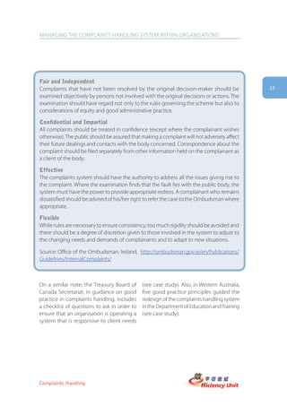 MANAGING THE COMPLAINTS HANDLING SYSTEM WITHIN ORGANISATIONS




fair and independent
Complaints that have not been resolved by the original decision-maker should be               15
examined objectively by persons not involved with the original decisions or actions. The
examination should have regard not only to the rules governing the scheme but also to
considerations of equity and good administrative practice.

confidential and impartial
All complaints should be treated in confidence (except where the complainant wishes
otherwise). The public should be assured that making a complaint will not adversely affect
their future dealings and contacts with the body concerned. Correspondence about the
complaint should be filed separately from other information held on the complainant as
a client of the body.

effective
The complaints system should have the authority to address all the issues giving rise to
the complaint. Where the examination finds that the fault lies with the public body, the
system must have the power to provide appropriate redress. A complainant who remains
dissatisfied should be advised of his/her right to refer the case to the Ombudsman where
appropriate.

flexible
While rules are necessary to ensure consistency, too much rigidity should be avoided and
there should be a degree of discretion given to those involved in the system to adjust to
the changing needs and demands of complainants and to adapt to new situations.

Source: Office of the Ombudsman, Ireland, http://ombudsman.gov.ie/en/Publications/
Guidelines/InternalComplaints/



On a similar note, the Treasury Board of      (see case study). Also, in Western Australia,
Canada Secretariat, in guidance on good       five good practice principles guided the
practice in complaints handling, includes     redesign of the complaints handling system
a checklist of questions to ask in order to   in the Department of Education and Training
ensure that an organisation is operating a    (see case study).
system that is responsive to client needs




Complaints Handling
 