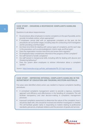 MANAGING THE COMPLAINTS HANDLING SYSTEM WITHIN ORGANISATIONS




     case stUDy – ensUring a responsiVe complaints hanDling
16   system

     Questions to ask about responsiveness:

     y   Do procedures allow employees to resolve complaints on the spot if possible, and to
         provide immediate redress, where appropriate?
     y   If employees cannot deal with an appropriate complaint on the spot, do the
         procedures set out further stages, including steps for conducting a full investigation
         and for providing a full final reply?
     y   Are there time limits for dealing with various types of complaints, and for each step
         in the procedure, such as acknowledgment, interim reply, and final reply?
     y   Does the organisation monitor time limits and review them regularly?
     y   Do employees keep complainants informed of the progress of their complaint?
     y   Are staff trained to handle complaints?
     y   Are staff trained in interpersonal skills, including skills for dealing with abusive and
         threatening behaviour?
     y   Does the system allow employees to retrieve information about a complaint
         quickly?

     Source: http://www.tbs-sct.gc.ca/Pubs_pol/opepubs/TB_O/11qg1-eng.asp




     case stUDy – improVing internal complaints hanDling in the
     Department of eDUcation anD training, western aUstralia

     Five areas were identified where action was needed to improve complaints handling
     procedures:

     y   A centralised complaints management system to provide a rigorous, consistent
         approach and efficiency and effectiveness in the handling of complaints. This will
         facilitate transparency and clear decision-making in complaints management
         processes
     y   Improved complaints assessment to determine the nature of the complaint, how it
         should be dealt with, who should be involved and whether investigation is needed.
         This will facilitate greater clarity in responding to matters relating to professional
         standards, grievances, employee relations and the provision of goods and services




     Complaints Handling
 