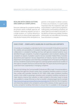 MANAGING THE COMPLAINTS HANDLING SYSTEM WITHIN ORGANISATIONS




     Dealing with cross-cUtting                       partners in the project to deliver a service.
20   anD complex complaints                           In these circumstances, it is particularly
                                                      important that the respective roles and
     Particular challenges for complaints handling    responsibilities in administering legislation,
     are present where multiple agencies are          making policy, and handling complaints, are
     involved in delivering separate services in      clearly spelt out and visible to the public. In
     a single location, or in jointly delivering a    the absence of clarity and visibility, members
     single service, or where private organisations   of the public can have difficulty in knowing
     may also be involved, either alongside or as     how and where to complain.



     case stUDy – complaints hanDling in aUstralian airports

     In Australia, an investigation undertaken by the Commonwealth Ombudsman examined
     the visibility and accessibility of complaints handling systems in airports, inter-agency
     collaboration in complaints handling, and how well agencies resolved systemic issues
     identified through complaints. A number of organisations were involved in dealing with
     complaints at airports: Australian Customs Service; Australian Federal Police; Australian
     Quarantine and Inspection Service; Department of Industry, Tourism and Resources;
     Department of Immigration and Citizenship; and Department of Transport and Regional
     Services. Overall the study found that agencies could raise greater awareness for travellers of
     their right to complain and how to exercise that right. The report also found that agencies
     could work more cooperatively in managing complaints.

     Based on the findings, the Commonwealth Ombudsman Office made 14 recommendations,
     including that agencies should: review their complaints handling systems to ensure
     they comply with Australian Standard AS ISO 10002–2006; make complaints handling
     systems more visible to passengers; develop a joint complaints handling mechanism at
     major airports; improve their websites to make complaints information easier to locate
     and available in a range of formats so that no traveller is disadvantaged (see for example
     http://www.immi.gov.au/contacts/forms/services/index.htm for links from the immigration
     and citizenship website to the complaints section of the websites of other agencies) and
     review complaints handling information to ensure that it is available in the languages




     Complaints Handling
 
