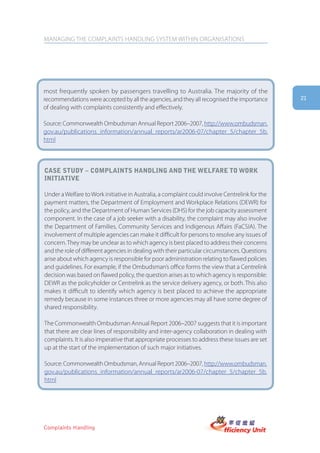 MANAGING THE COMPLAINTS HANDLING SYSTEM WITHIN ORGANISATIONS




most frequently spoken by passengers travelling to Australia. The majority of the
recommendations were accepted by all the agencies, and they all recognised the importance       21
of dealing with complaints consistently and effectively.

Source: Commonwealth Ombudsman Annual Report 2006–2007, http://www.ombudsman.
gov.au/publications_information/annual_reports/ar2006-07/chapter_5/chapter_5b.
html



case stUDy – complaints hanDling anD the welfare to work
initiatiVe

Under a Welfare to Work initiative in Australia, a complaint could involve Centrelink for the
payment matters, the Department of Employment and Workplace Relations (DEWR) for
the policy, and the Department of Human Services (DHS) for the job capacity assessment
component. In the case of a job seeker with a disability, the complaint may also involve
the Department of Families, Community Services and Indigenous Affairs (FaCSIA). The
involvement of multiple agencies can make it difficult for persons to resolve any issues of
concern. They may be unclear as to which agency is best placed to address their concerns
and the role of different agencies in dealing with their particular circumstances. Questions
arise about which agency is responsible for poor administration relating to flawed policies
and guidelines. For example, if the Ombudsman’s office forms the view that a Centrelink
decision was based on flawed policy, the question arises as to which agency is responsible:
DEWR as the policyholder or Centrelink as the service delivery agency, or both. This also
makes it difficult to identify which agency is best placed to achieve the appropriate
remedy because in some instances three or more agencies may all have some degree of
shared responsibility.

The Commonwealth Ombudsman Annual Report 2006–2007 suggests that it is important
that there are clear lines of responsibility and inter-agency collaboration in dealing with
complaints. It is also imperative that appropriate processes to address these issues are set
up at the start of the implementation of such major initiatives.

Source: Commonwealth Ombudsman, Annual Report 2006–2007, http://www.ombudsman.
gov.au/publications_information/annual_reports/ar2006-07/chapter_5/chapter_5b.
html




Complaints Handling
 