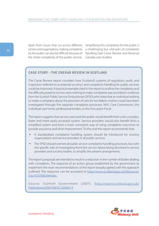MANAGING THE COMPLAINTS HANDLING SYSTEM WITHIN ORGANISATIONS




     Apart from issues that cut across different      Simplifying this complexity for the public is
22   sectors and organisations, making complaints     a challenging but vital part of complaints
     by the public can also be difficult because of   handling (see Crerar Review and Revenue
     the sheer complexity of the public service.      Canada case studies).



     case stUDy – the crerar reView in scotlanD

     The Crerar Review report considers how Scotland’s systems of regulation, audit, and
     inspection (referred to as ‘external scrutiny’) and complaints handling for public services
     could be improved. A practical example cited in the report to outline the complexity and
     the difficulty posed to service users wishing to make complaints was provided in evidence
     from the Scottish Public Service Ombudsman (SPSO) who notes that an individual wishing
     to make a complaint about the provision of care for her elderly mother could have been
     investigated through five separate complaints processes: NHS, Care Commission, the
     individual care home, professional bodies, or the Procurator Fiscal.

     The report suggests that service users and the public would benefit from a less complex,
     faster and more easily accessed system. Service providers would also benefit from a
     simplified system and from a more consistent way of using complaints outcomes to
     provide assurance and drive improvement. To this end the report recommends that:
     y    A standardised complaints handling system should be introduced for scrutiny
          organisations and service providers in all public services
     y    The SPSO should oversee all public service complaints handling processes, but with
          the specific role of investigating front-line service failure being devolved to service
          providers and scrutiny bodies, to simplify the present arrangements.

     The report’s proposals are intended to result in a reduction in the number of bodies dealing
     with complaints. The response of an action group established by the government to
     implement the main recommendations of the report broadly agreed with the approach
     outlined. The response can be accessed at http://www.scotland.gov.uk/Resource/
     Doc/923/0063564.doc.

     Source: Scottish Government (2007), http://openscotland.gov.uk/
     Publications/2007/09/25120506/14




     Complaints Handling
 