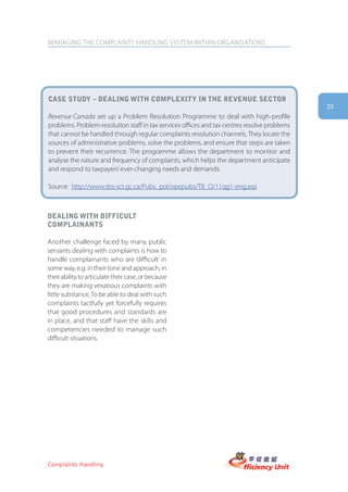 MANAGING THE COMPLAINTS HANDLING SYSTEM WITHIN ORGANISATIONS




case stUDy – Dealing with complexity in the reVenUe sector
                                                                                              23
Revenue Canada set up a Problem Resolution Programme to deal with high-profile
problems. Problem-resolution staff in tax services offices and tax centres resolve problems
that cannot be handled through regular complaints resolution channels. They locate the
sources of administrative problems, solve the problems, and ensure that steps are taken
to prevent their recurrence. The programme allows the department to monitor and
analyse the nature and frequency of complaints, which helps the department anticipate
and respond to taxpayers’ ever-changing needs and demands.

Source: http://www.tbs-sct.gc.ca/Pubs_pol/opepubs/TB_O/11qg1-eng.asp



Dealing with DifficUlt
complainants

Another challenge faced by many public
servants dealing with complaints is how to
handle complainants who are ‘difficult’ in
some way, e.g. in their tone and approach, in
their ability to articulate their case, or because
they are making vexatious complaints with
little substance. To be able to deal with such
complaints tactfully yet forcefully requires
that good procedures and standards are
in place, and that staff have the skills and
competencies needed to manage such
difficult situations.




Complaints Handling
 