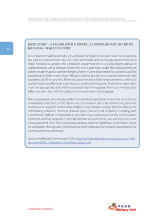 MANAGING THE COMPLAINTS HANDLING SYSTEM WITHIN ORGANISATIONS




     case stUDy – Dealing with a DifficUlt complainant in the Uk
24   national health serVice

     A complainant had presented a very detailed complaint to a health care trust regarding
     the care he received from the ear, nose and throat and cardiology departments at a
     major hospital in London. His complaint concerned the trust’s procedures; delays in
     appointments; being removed from the trust’s premises under the management of
     violent incidents policy; and the length of time that he had waited for a hearing aid. The
     complainant’s letters were often difficult to follow, but the trust worked extremely hard
     to address all of his concerns. There was good evidence that the departments at the trust
     worked together effectively to produce a coordinated response. Statements were taken
     from the appropriate staff and incorporated into the response. The trust’s investigation
     letter was very clear, with all medical terms explained in lay language.

     The complainant was unhappy with the trust’s first response letter, but the trust did not
     immediately refer him to the Healthcare Commission (the independent regulator for
     healthcare in England). Instead they drafted a very detailed second letter to address his
     outstanding concerns. The trust showed great patience and empathy in dealing with
     a sometimes difficult complainant. It provided clear explanations of the complainant’s
     treatment and was prepared to provide detailed accounts of his care and treatment over
     a long period of time. The complainant approached the Healthcare Commission about
     his complaint. Having taken clinical advice, the Healthcare Commission decided that no
     further action was necessary.

     Source: Healthcare Commission (2007), http://www.healthcarecommission.org.uk/_db/_
     documents/HC_Complaints_Handling_tagged.pdf




     Complaints Handling
 