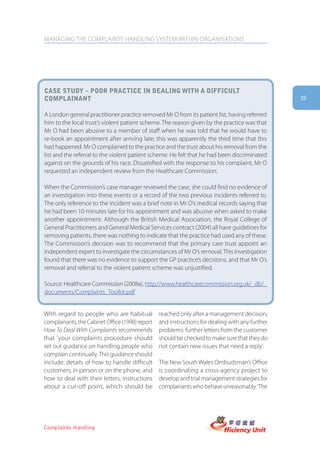 MANAGING THE COMPLAINTS HANDLING SYSTEM WITHIN ORGANISATIONS




case stUDy – poor practice in Dealing with a DifficUlt
complainant                                                                                      25


A London general practitioner practice removed Mr O from its patient list, having referred
him to the local trust’s violent patient scheme. The reason given by the practice was that
Mr O had been abusive to a member of staff when he was told that he would have to
re-book an appointment after arriving late; this was apparently the third time that this
had happened. Mr O complained to the practice and the trust about his removal from the
list and the referral to the violent patient scheme. He felt that he had been discriminated
against on the grounds of his race. Dissatisfied with the response to his complaint, Mr O
requested an independent review from the Healthcare Commission.

When the Commission’s case manager reviewed the case, she could find no evidence of
an investigation into these events or a record of the two previous incidents referred to.
The only reference to the incident was a brief note in Mr O’s medical records saying that
he had been 10 minutes late for his appointment and was abusive when asked to make
another appointment. Although the British Medical Association, the Royal College of
General Practitioners and General Medical Services contract (2004) all have guidelines for
removing patients, there was nothing to indicate that the practice had used any of these.
The Commission’s decision was to recommend that the primary care trust appoint an
independent expert to investigate the circumstances of Mr O’s removal. This investigation
found that there was no evidence to support the GP practice’s decisions, and that Mr O’s
removal and referral to the violent patient scheme was unjustified.

Source: Healthcare Commission (2008a), http://www.healthcarecommission.org.uk/_db/_
documents/Complaints_Toolkit.pdf


With regard to people who are habitual           reached only after a management decision;
complainants, the Cabinet Office (1998) report   and instructions for dealing with any further
How To Deal With Complaints recommends           problems: further letters from the customer
that 'your complaints procedure should           should be checked to make sure that they do
set out guidance on handling people who          not contain new issues that need a reply’.
complain continually. This guidance should
include: details of how to handle difficult      The New South Wales Ombudsman’s Office
customers, in person or on the phone, and        is coordinating a cross-agency project to
how to deal with their letters; instructions     develop and trial management strategies for
about a cut-off point, which should be           complainants who behave unreasonably. ‘The




Complaints Handling
 