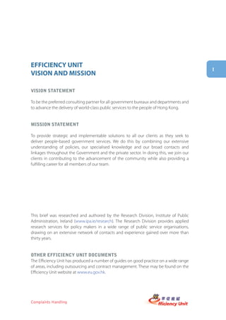 EFFICIENCY UNIT
                                                                                        i
VISION AND MISSION

Vision statement

To be the preferred consulting partner for all government bureaux and departments and
to advance the delivery of world-class public services to the people of Hong Kong.


mission statement

To provide strategic and implementable solutions to all our clients as they seek to
deliver people-based government services. We do this by combining our extensive
understanding of policies, our specialised knowledge and our broad contacts and
linkages throughout the Government and the private sector. In doing this, we join our
clients in contributing to the advancement of the community while also providing a
fulfilling career for all members of our team.




This brief was researched and authored by the Research Division, Institute of Public
Administration, Ireland (www.ipa.ie/research). The Research Division provides applied
research services for policy makers in a wide range of public service organisations,
drawing on an extensive network of contacts and experience gained over more than
thirty years.


other efficiency Unit DocUments
The Efficiency Unit has produced a number of guides on good practice on a wide range
of areas, including outsourcing and contract management. These may be found on the
Efficiency Unit website at www.eu.gov.hk.




Complaints Handling
 