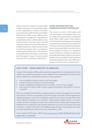 MANAGING THE COMPLAINTS HANDLING SYSTEM WITHIN ORGANISATIONS




     project recognises categories of unreasonable      Using information anD
26   conduct that place an inequitable burden           commUnications technology
     on the organisation’s resources and often
     cause distress for staff.’The New South Wales      The extent to which information and
     Ombudsman’s Office is ‘now trialling various       communications technologies (ICTs) can
     management strategies for responding to            be underused is illustrated by a UK National
     unreasonable conduct. Staff attended one-day       Audit Office (2005) report Citizen Redress,
     training sessions and were given material          which found that most departments excluded
     outlining a range of recommended responses         complaints received by email or telephone.
     to difficult behaviour. Staff have been asked      The House of Commons Public Administration
     to test these strategies when a complainant        Select Committee (2008) notes that in terms
     exhibits particular behaviour. The data from       of accessibility of citizens to a complaints
     this trial will inform the project’s conclusions   system, ‘insisting on complaints in writing can
     and final paper.’ (Source: Commonwealth            potentially defer valid complaints and prevent
     Ombudsman Annual Report 2006–2007)                 problems being identified. People should not
                                                        be disadvantaged if they have difficulty in
                                                        making a formal written complaint’ (p.9).


     case stUDy – Using websites to complain

     A study of the websites of fifty public and private organisations in Australia examined the
     visibility of complaints procedures on the websites of the organisations amongst other
     things. Visibility was measured by reference to four questions:

     y   Is the complaints process noted on the home page?
     y   Is there a ‘contact us’ button on the home page?
     y   Is there a dedicated complaints button or section at the ‘contact us’ page?
     y   How many clicks does it take to reach a page that publishes information on how to
         complain?

     Only one company mentioned its complaints process on the home page. Forty-one sites
     had a ‘contact us’ button or equivalent on the home page. Only seven of these organisations
     dedicated a page to, or form for, complaints-capture at the ‘contact us’ page. Most of the
     others offered a hyperlink to an email form. Good website design favours a minimum
     number of clicks to navigate anywhere. The number of clicks it took to get to a page where
     feedback to the organisation was possible varied from one to four. On twenty-seven sites
     it took just a single click to get to the feedback page; fourteen sites required two clicks;
     two sites required three clicks and one site required four clicks.

     Source: Buttle and Thomas (2003), http://smib.vuw.ac.nz:8081/WWW/ANZMAC2003/
     papers/MO15_buttlef.pdf



     Complaints Handling
 