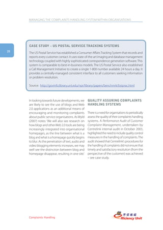 MANAGING THE COMPLAINTS HANDLING SYSTEM WITHIN ORGANISATIONS




     case stUDy – Us postal serVice tracking systems
28
     The US Postal Service has established a Consumer Affairs Tracking System that records and
     reports every customer contact. It uses state-of-the-art imaging and database management
     technology coupled with highly sophisticated correspondence generation software. This
     system is comparable to best-in-business models. The US Postal Service also established
     a Call Management Initiative to create a single 1-800 number available 24 hours a day. It
     provides a centrally-managed consistent interface to all customers seeking information
     or problem resolution.

     Source: http://govinfo.library.unt.edu/npr/library/papers/benchmrk/bstprac.html



     In looking towards future developments, we       qUality assUring complaints
     are likely to see the use of blogs and Web       hanDling systems
     2.0 applications as an additional means of
     encouraging and monitoring complaints            There is a need for organisations to periodically
     about public service organisations. As Wyld      assess the quality of their complaints handling
     (2007) notes: ‘We will also see research on      systems. A Performance Audit of Customer
     how blogs and other Web 2.0 tools are being      Complaint Management, undertaken by
     increasingly integrated into organisational      Centrelink internal audit in October 2003,
     homepages, as the line between what is a         highlighted the need to include quality control
     blog and what is a homepage quickly begins       measures in the handling of complaints. The
     to blur. As the penetration of text, audio and   audit showed that Centrelink’s procedures for
     video blogging elements increases, we may        the handling of complaints did not ensure that
     well see the distinction between blog and        timely and satisfactory resolution (from the
     homepage disappear, resulting in one site.’      perspective of the customer) was achieved
                                                      – see case study.




     Complaints Handling
 
