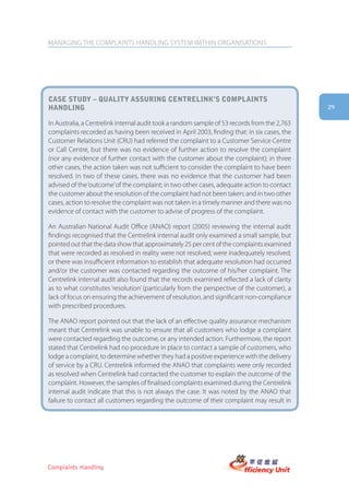 MANAGING THE COMPLAINTS HANDLING SYSTEM WITHIN ORGANISATIONS




case stUDy – qUality assUring centrelink’s complaints
hanDling                                                                                      29

In Australia, a Centrelink internal audit took a random sample of 53 records from the 2,763
complaints recorded as having been received in April 2003, finding that: in six cases, the
Customer Relations Unit (CRU) had referred the complaint to a Customer Service Centre
or Call Centre, but there was no evidence of further action to resolve the complaint
(nor any evidence of further contact with the customer about the complaint); in three
other cases, the action taken was not sufficient to consider the complaint to have been
resolved. In two of these cases, there was no evidence that the customer had been
advised of the ‘outcome’ of the complaint; in two other cases, adequate action to contact
the customer about the resolution of the complaint had not been taken; and in two other
cases, action to resolve the complaint was not taken in a timely manner and there was no
evidence of contact with the customer to advise of progress of the complaint.

An Australian National Audit Office (ANAO) report (2005) reviewing the internal audit
findings recognised that the Centrelink internal audit only examined a small sample, but
pointed out that the data show that approximately 25 per cent of the complaints examined
that were recorded as resolved in reality were not resolved; were inadequately resolved;
or there was insufficient information to establish that adequate resolution had occurred
and/or the customer was contacted regarding the outcome of his/her complaint. The
Centrelink internal audit also found that the records examined reflected a lack of clarity
as to what constitutes ‘resolution’ (particularly from the perspective of the customer), a
lack of focus on ensuring the achievement of resolution, and significant non-compliance
with prescribed procedures.

The ANAO report pointed out that the lack of an effective quality assurance mechanism
meant that Centrelink was unable to ensure that all customers who lodge a complaint
were contacted regarding the outcome, or any intended action. Furthermore, the report
stated that Centrelink had no procedure in place to contact a sample of customers, who
lodge a complaint, to determine whether they had a positive experience with the delivery
of service by a CRU. Centrelink informed the ANAO that complaints were only recorded
as resolved when Centrelink had contacted the customer to explain the outcome of the
complaint. However, the samples of finalised complaints examined during the Centrelink
internal audit indicate that this is not always the case. It was noted by the ANAO that
failure to contact all customers regarding the outcome of their complaint may result in




Complaints Handling
 