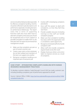 MANAGING THE COMPLAINTS HANDLING SYSTEM WITHIN ORGANISATIONS




services should be held personally responsible   y   Involve staff in developing complaints
for effective complaints handling. And this          procedures                               31
should be reflected in job descriptions and      y   Give staff the power to deal with
performance appraisals, including decisions          complaints, so that they feel they
on performance-related pay.’ The report              ‘own’ them
notes that in terms of supporting                y   Provide suitable resources (including
front-line staff, who most often have to             training) so that staff can handle
deal with complaints, these pressures should         complaints properly
be recognised and as much support as             y   Make sure that complaints handling
possible provided to enable them to do               has status within the organisation and
their jobs well. The report recommends that          is considered a career opportunity
management should:                               y   Recognise and reward staff who handle
                                                     complaints well
y   Make sure that complaints are seen as        y   Allow staff who handle complaints
    part of overall customer care                    regular breaks to do other work
y   Create a team spirit so that individuals     y   Display thank-you letters and action
    do not feel isolated and members of              taken to improve services as a result
    the team can support one another                 of complaints.
y   Recognise complaints handling as an
    important part of everyone’s job


case stUDy – integrating complaints hanDling with hUman
resoUrce management practices

To develop customer relations, Swale Borough Council (UK) has made customer care,
including handling complaints, part of performance appraisal for all staff.

Source: Cabinet Office (1998), http://archive.cabinetoffice.gov.uk/servicefirst/1998/
complaint/index.htm




Complaints Handling
 