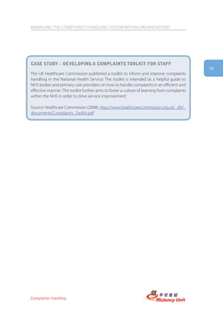 MANAGING THE COMPLAINTS HANDLING SYSTEM WITHIN ORGANISATIONS




case stUDy – DeVeloping a complaints toolkit for staff
                                                                                             33
The UK Healthcare Commission published a toolkit to inform and improve complaints
handling in the National Health Service. The toolkit is intended ‘as a helpful guide to
NHS bodies and primary care providers on how to handle complaints in an efficient and
effective manner. The toolkit further aims to foster a culture of learning from complaints
within the NHS in order to drive service improvement.’

Source: Healthcare Commission (2008), http://www.healthcarecommission.org.uk/_db/_
documents/Complaints_Toolkit.pdf




Complaints Handling
 
