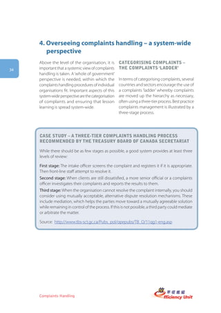 4. Overseeing complaints handling – a system-wide
        perspective
     Above the level of the organisation, it is       categorising complaints –
34   important that a systemic view of complaints     the complaints ‘laDDer’
     handling is taken. A ‘whole of government’
     perspective is needed, within which the          In terms of categorising complaints, several
     complaints handling procedures of individual     countries and sectors encourage the use of
     organisations fit. Important aspects of this     a complaints ‘ladder’ whereby complaints
     system-wide perspective are the categorisation   are moved up the hierarchy as necessary,
     of complaints and ensuring that lesson           often using a three-tier process. Best practice
     learning is spread system-wide.                  complaints management is illustrated by a
                                                      three-stage process.




     case stUDy – a three-tier complaints hanDling process
     recommenDeD by the treasUry boarD of canaDa secretariat

     While there should be as few stages as possible, a good system provides at least three
     levels of review:

     First stage: The intake officer screens the complaint and registers it if it is appropriate.
     Then front-line staff attempt to resolve it.
     Second stage: When clients are still dissatisfied, a more senior official or a complaints
     officer investigates their complaints and reports the results to them.
     Third stage: When the organisation cannot resolve the complaint internally, you should
     consider using mutually acceptable, alternative dispute resolution mechanisms. These
     include mediation, which helps the parties move toward a mutually agreeable solution
     while remaining in control of the process. If this is not possible, a third party could mediate
     or arbitrate the matter.

     Source: http://www.tbs-sct.gc.ca/Pubs_pol/opepubs/TB_O/11qg1-eng.asp




     Complaints Handling
 