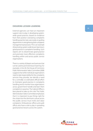 OVERSEEING COMPLAINTS HANDLING – A SYSTEM-WIDE PERSPECTIVE




ensUring lesson learning
                                                             35
External agencies can have an important
support role to play in developing system-
wide good practice, based on evidence
from their position overseeing complaints
handling practice (see case study on guiding
departments in strengthening their complaints
management processes). This is an example
of promoting system-wide lesson learning in
good practice in complaints handling. Such
reports aim to disseminate good practice
and promote more effective complaints
handling within and across public service
organisations.

There is a variety of players and avenues that
can be used to promote lesson learning. For
example, in the UK, the House of Commons
Public Administration Select Committee (2008)
suggests that while individual organisations
need to take responsibility for the complaints
services they provide, ‘we identify a need
for a centrally co-ordinated official effort
to champion good practice in complaints
handling and to monitor how organisations
across government handle and learn from
complaints in practice. The Cabinet Office is
best placed to take on this role.’ The Public
Administration Select Committee emphasises
that it is important to put things right for
the citizen but the dominant culture across
the public service must invite and value
complaints. Ombudsman offices and audit
offices also have a role to play in spreading
good practice lessons across the system.




Complaints Handling
 