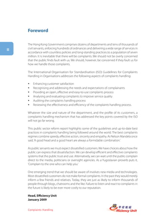 Foreword

     The Hong Kong Government comprises dozens of departments and tens of thousands of
ii   civil servants, enforcing hundreds of ordinances and delivering a wide range of services in
     accordance with countless policies and long-standing practices to a population of seven
     million. It is inevitable that there will be complaints. We should not be overly concerned
     that the public finds fault with us. We should, however, be concerned if they fault us for
     how we handle those complaints.

     The International Organisation for Standardisation (ISO) Guidelines for Complaints
     Handling in Organisations addresses the following aspects of complaints handling:

     y   Enhancing customer satisfaction
     y   Recognising and addressing the needs and expectations of complainants
     y   Providing an open, effective and easy-to-use complaints process
     y   Analysing and evaluating complaints to improve service quality
     y   Auditing the complaints handling process
     y   Reviewing the effectiveness and efficiency of the complaints handling process.

     Whatever the size and nature of the department, and the profile of its customers, a
     complaints handling mechanism that has addressed the key points covered by the ISO
     will not go far wrong.

     This public sector reform report highlights some of the guidelines and up-to-date best
     practices in complaints handling being followed around the world. The best complaints
     regimes combine speedy, effective action, sincerity and empathy. As Nelson Mandela once
     said, ‘A good head and a good heart are always a formidable combination.’

     As public servants we must expect dissatisfied customers. We have choices about how the
     public can express that dissatisfaction. We can develop efficient and effective complaints
     systems that the public trust and use. Alternatively, we can wait until the public complain
     direct to the media, politicians or oversight agencies. As a Yugoslavian proverb puts it,
     ‘Complain to the one who can help you.’

     One emerging trend that we should be aware of involves new media and technologies.
     Most dissatisfied customers do not make formal complaints. In the past they would merely
     inform a few friends and relatives. Today, they are just as likely to inform thousands of
     people through blogs, chatrooms and the like. Failure to listen and react to complaints in
     the future is likely to be ever more costly to our reputation.

     Head, Efficiency Unit
     January 2009


     Complaints Handling
 